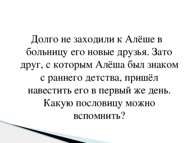 Долго не заходили к Алёше в больницу его новые друзья. Зато друг, с которым Алёша был знаком с раннего детства, пришёл навестить его в первый же день. Какую пословицу можно вспомнить?