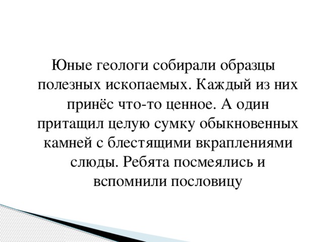 Юные геологи собирали образцы полезных ископаемых. Каждый из них принёс что-то ценное. А один притащил целую сумку обыкновенных камней с блестящими вкраплениями слюды. Ребята посмеялись и вспомнили пословицу