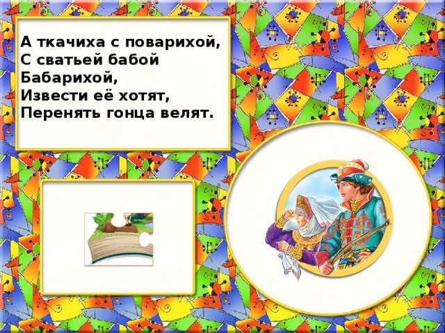 А ткачиха с поварихой, С сватьей бабой Бабарихой, Извести её хотят, Перенять гонца велят.