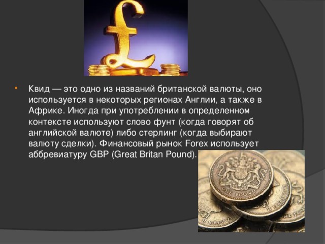 Квид — это одно из названий британской валюты, оно используется в некоторых регионах Англии, а также в Африке. Иногда при употреблении в определенном контексте используют слово фунт (когда говорят об английской валюте) либо стерлинг (когда выбирают валюту сделки). Финансовый рынок Forex использует аббревиатуру GBP (Great Britan Pound).