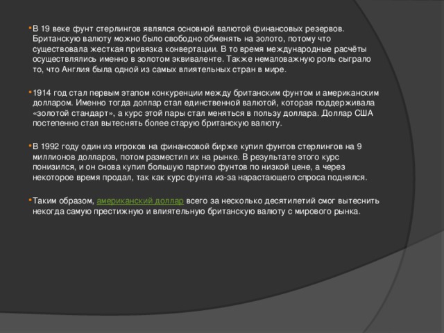 В 19 веке фунт стерлингов являлся основной валютой финансовых резервов. Британскую валюту можно было свободно обменять на золото, потому что существовала жесткая привязка конвертации. В то время международные расчёты осуществлялись именно в золотом эквиваленте. Также немаловажную роль сыграло то, что Англия была одной из самых влиятельных стран в мире.   1914 год стал первым этапом конкуренции между британским фунтом и американским долларом. Именно тогда доллар стал единственной валютой, которая поддерживала «золотой стандарт», а курс этой пары стал меняться в пользу доллара. Доллар США постепенно стал вытеснять более старую британскую валюту.   В 1992 году один из игроков на финансовой бирже купил фунтов стерлингов на 9 миллионов долларов, потом разместил их на рынке. В результате этого курс понизился, и он снова купил большую партию фунтов по низкой цене, а через некоторое время продал, так как курс фунта из-за нарастающего спроса поднялся.   Таким образом,  американский доллар