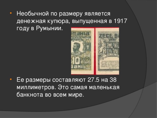 Необычной по размеру является денежная купюра, выпущенная в 1917 году в Румынии. Ее размеры составляют 27.5 на 38 миллиметров. Это самая маленькая банкнота во всем мире.