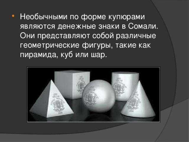 Необычными по форме купюрами являются денежные знаки в Сомали. Они представляют собой различные геометрические фигуры, такие как пирамида, куб или шар.