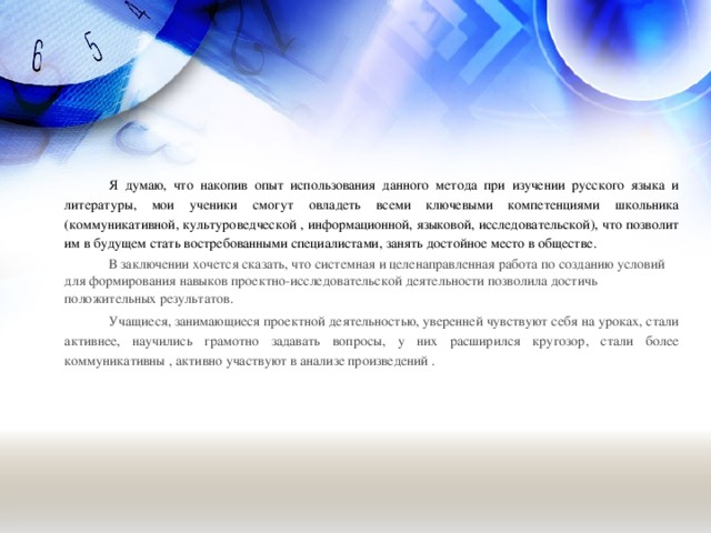 Я думаю, что накопив опыт использования данного метода при изучении русского языка и литературы, мои ученики смогут овладеть всеми ключевыми компетенциями школьника (коммуникативной, культуроведческой , информационной, языковой, исследовательской), что позволит им в будущем стать востребованными специалистами, занять достойное место в обществе.  В заключении хочется сказать, что системная и целенаправленная работа по созданию условий для формирования навыков проектно-исследовательской деятельности позволила достичь положительных результатов.  Учащиеся, занимающиеся проектной деятельностью, уверенней чувствуют себя на уроках, стали активнее, научились грамотно задавать вопросы, у них расширился кругозор, стали более коммуникативны , активно участвуют в анализе произведений .