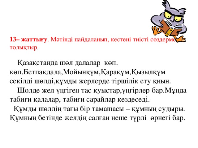 13– жаттығу . Мәтінді пайдаланып, кестені тиісті сөздермен толықтыр .  Қазақстанда шөл далалар көп. көп.Бетпақдала,Мойынқұм,Қарақұм,Қызылқұм секілді шөлді,құмды жерлерде тіршілік ету қиын.  Шөлде жел үңгіген тас қуыстар,үңгірлер бар.Мұнда табиғи қалалар, табиғи сарайлар кездеседі.  Құмды шөлдің тағы бір тамашасы – құмның судыры. Құмның бетінде желдің салған неше түрлі өрнегі бар.