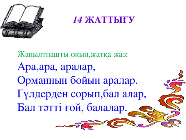 14 ЖАТТЫҒУ  Жаңылтпашты оқып,жатқа жаз: Ара,ара, аралар, Орманның бойын аралар. Гүлдерден сорып,бал алар, Бал тәтті ғой, балалар.