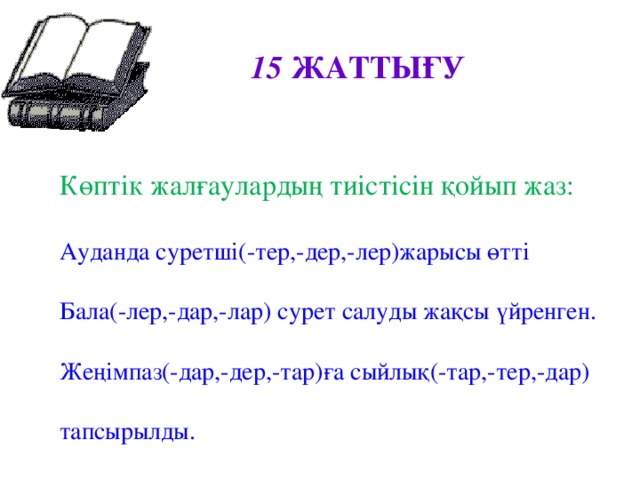 15 ЖАТТЫҒУ  Көптік жалғаулардың тиістісін қойып жаз: Ауданда суретші(-тер,-дер,-лер)жарысы өтті Бала(-лер,-дар,-лар) сурет салуды жақсы үйренген. Жеңімпаз(-дар,-дер,-тар)ға сыйлық(-тар,-тер,-дар) тапсырылды.