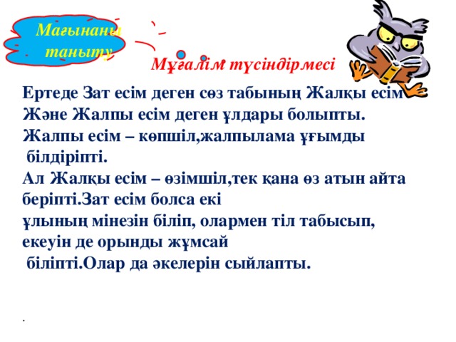 Мағынаны таныту Мұғалім түсіндірмесі Ертеде Зат есім деген сөз табының Жалқы есім Және Жалпы есім деген ұлдары болыпты. Жалпы есім – көпшіл,жалпылама ұғымды  білдіріпті. Ал Жалқы есім – өзімшіл,тек қана өз атын айта беріпті.Зат есім болса екі ұлының мінезін біліп, олармен тіл табысып, екеуін де орынды жұмсай  біліпті.Олар да әкелерін сыйлапты. .