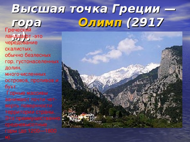 Высшая точка Греции — гора Олимп (2917 м). Греческий ландшафт -это чередование скалистых, обычно безлесных гор, густонаселенных долин, многочисленных островов, проливов и бухт.  Горные массивы занимают почти чет-верть поверхности территории страны. Это преимущественно средневысотные горы (до 1200—1800 м).