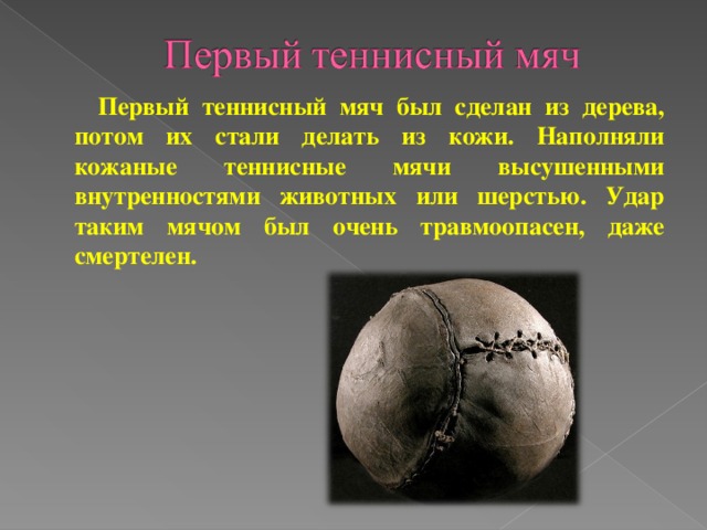 Первый теннисный мяч был сделан из дерева, потом их стали делать из кожи. Наполняли кожаные теннисные мячи высушенными внутренностями животных или шерстью. Удар таким мячом был очень травмоопасен, даже смертелен.
