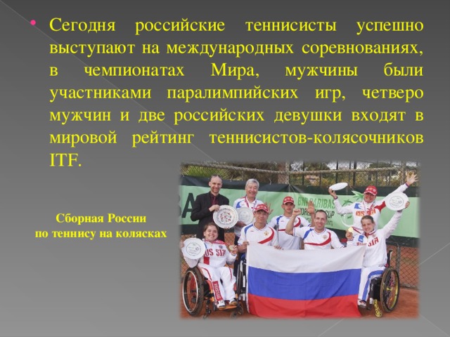 Сегодня российские теннисисты успешно выступают на международных соревнованиях, в чемпионатах Мира, мужчины были участниками паралимпийских игр, четверо мужчин и две российских девушки входят в мировой рейтинг теннисистов-колясочников ITF.