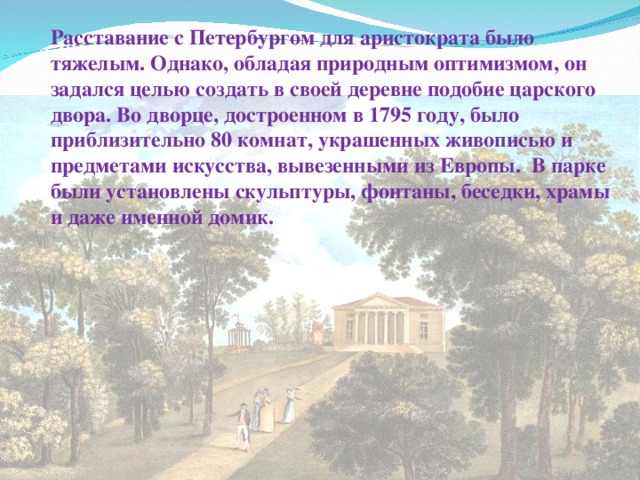 Расставание с Петербургом для аристократа было тяжелым. Однако, обладая природным оптимизмом, он задался целью создать в своей деревне подобие царского двора. Во дворце, достроенном в 1795 году, было приблизительно 80 комнат, украшенных живописью и предметами искусства, вывезенными из Европы.  В парке были установлены скульптуры, фонтаны, беседки, храмы и даже именной домик. 