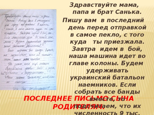 Здравствуйте мама, папа и брат Санька. Пишу вам в последний день перед отправкой в самое пекло, с того куда ты приезжала. Завтра идем в бой, наша машина идет во главе колоны. Будем удерживать украинский батальон наемников. Если собрать все банды вместе, то подсчитаем, что их численность 9 тыс. человек. Последнее письмо сына родителям.