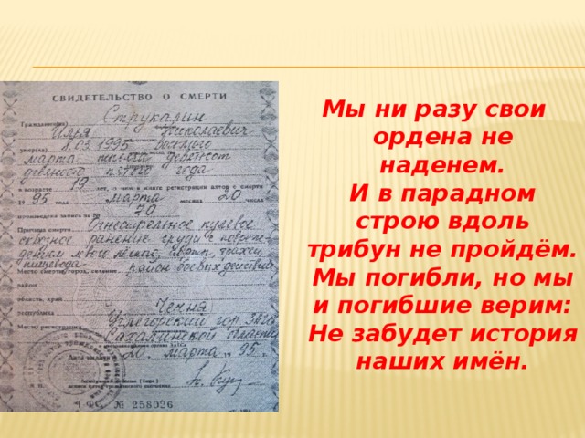 Мы ни разу свои ордена не наденем.  И в парадном строю вдоль  трибун не пройдём.  Мы погибли, но мы и погибшие верим:  Не забудет история наших имён.  