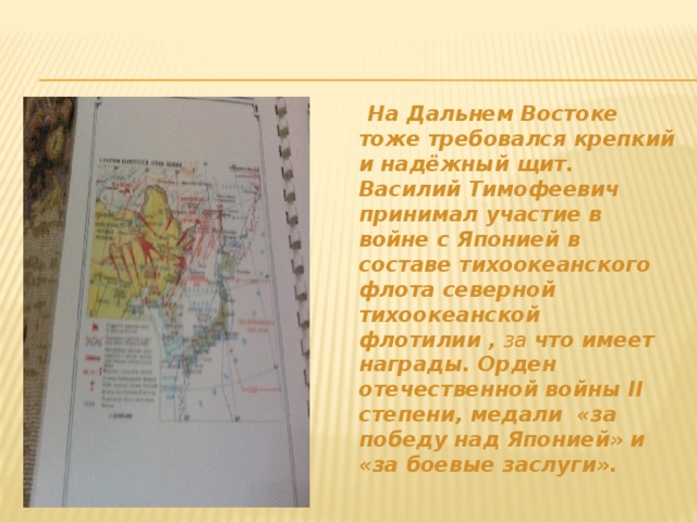 На Дальнем Востоке тоже требовался крепкий и надёжный щит. Василий Тимофеевич принимал участие в войне с Японией в составе тихоокеанского флота северной тихоокеанской флотилии , за  что имеет награды. Орден отечественной войны II степени, медали «за победу над Японией» и «за боевые заслуги».