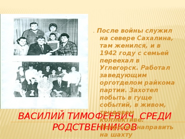 . После войны служил на севере Сахалина, там женился, и в 1942 году с семьей переехал в Углегорск. Работал заведующим орготделом райкома партии.  Захотел побыть в гуще событий, в живом, трудовом коллективе. Попросил направить на шахту «Тельновская» Василий тимофеевич среди родственников