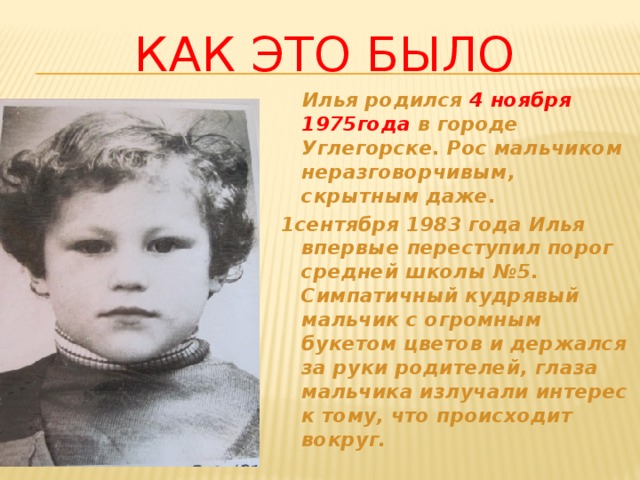 Как это было  Илья родился 4 ноября 1975года в городе Углегорске. Рос мальчиком неразговорчивым, скрытным даже. 1сентября 1983 года Илья впервые переступил порог средней школы №5. Симпатичный кудрявый мальчик с огромным букетом цветов и держался за руки родителей, глаза мальчика излучали интерес к тому, что происходит вокруг.