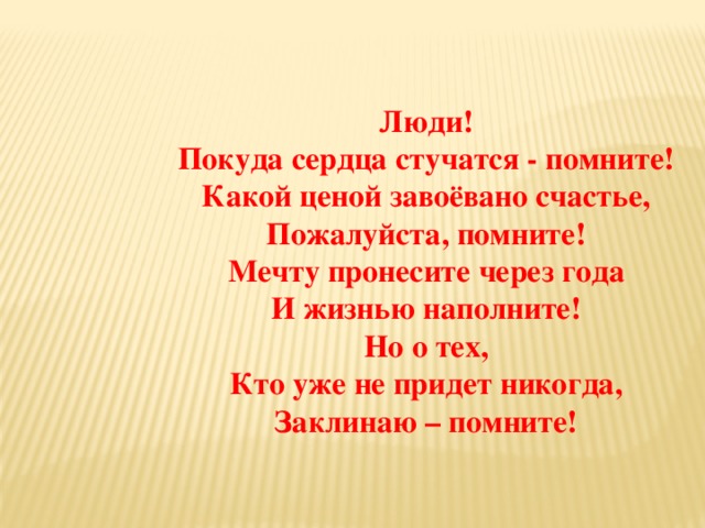 Люди! Покуда сердца стучатся - помните! Какой ценой завоёвано счастье, Пожалуйста, помните! Мечту пронесите через года И жизнью наполните! Но о тех, Кто уже не придет никогда, Заклинаю – помните!