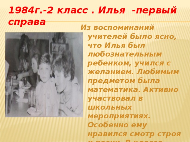 1984г.-2 класс . Илья -первый справа Из воспоминаний учителей было ясно, что Илья был любознательным ребенком, учился с желанием.  Любимым предметом была математика.  Активно участвовал в школьных мероприятиях.  Особенно ему нравился смотр строя и песни.  В классе ребята любили его за простоту и доброту.