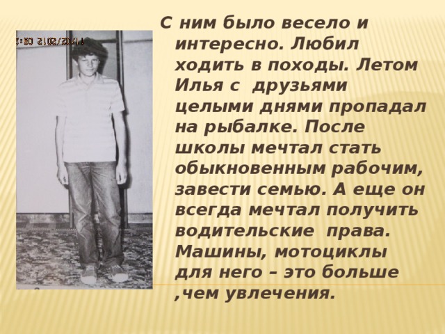 С ним было весело и интересно. Любил ходить в походы. Летом Илья с друзьями целыми днями пропадал на рыбалке.  После школы мечтал стать обыкновенным рабочим, завести семью. А еще он всегда мечтал получить водительские права. Машины, мотоциклы для него – это больше ,чем увлечения.