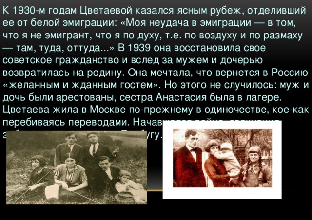 К 1930-м годам Цветаевой казался ясным рубеж, отделивший ее от белой эмиграции: «Моя неудача в эмиграции — в том, что я не эмигрант, что я по духу, т.е. по воздуху и по размаху — там, туда, оттуда...» В 1939 она восстановила свое советское гражданство и вслед за мужем и дочерью возвратилась на родину. Она мечтала, что вернется в Россию «желанным и жданным гостем». Но этого не случилось: муж и дочь были арестованы, сестра Анастасия была в лагере. Цветаева жила в Москве по-прежнему в одиночестве, кое-как перебиваясь переводами. Начавшаяся война, эвакуация забросили ее с сыном в Елабугу.