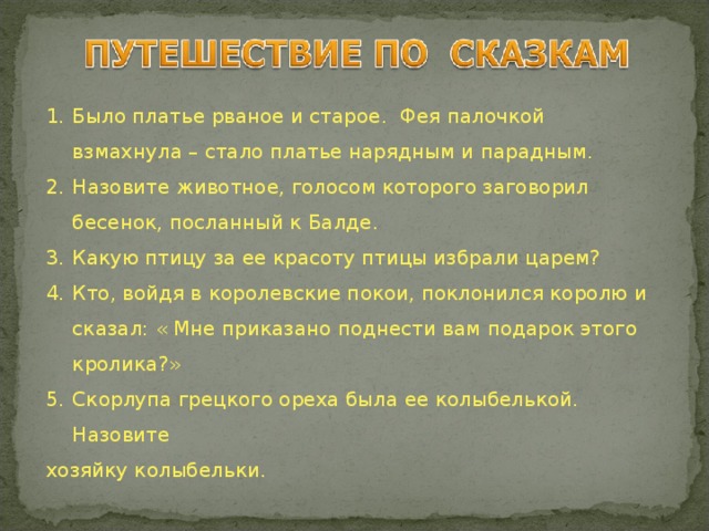 Было платье рваное и старое. Фея палочкой взмахнула – стало платье нарядным и парадным. Назовите животное, голосом которого заговорил бесенок, посланный к Балде. Какую птицу за ее красоту птицы избрали царем? Кто, войдя в королевские покои, поклонился королю и сказал: « Мне приказано поднести вам подарок этого кролика?» Скорлупа грецкого ореха была ее колыбелькой. Назовите