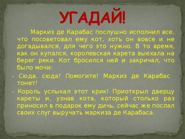 Маркиз де Карабас послушно исполнил все, что посоветовал ему кот, хоть он вовсе и не догадывался, для чего это нужно. В то время, как он купался, королевская карета выехала на берег реки. Кот бросился ней и закричал, что было мочи: - Сюда, сюда! Помогите! Маркиз де Карабас тонет! - Король услыхал этот крик! Приоткрыл дверцу кареты и, узнав кота, который столько раз приносил в подарок ему дичь, сейчас же послал своих слуг выручать маркиза де Карабаса.