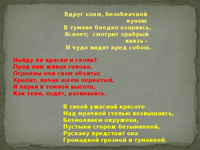 Вдруг холм, безоблачной  луною  В тумане бледно озаряясь,  Яснеет; смотрит храбрый  князь –  И чудо видит пред собою.  Найду ли краски и слова? Пред ним живая голова. Огромны очи сном объяты; Храпит, качая шлем пернатый, И перья в темной высоте, Как тени, ходят, развиваясь.   В своей ужасной красоте  Над мрачной степью возвышаясь,  Безмолвием окружена,  Пустыни сторож безымянной,  Руслану предстоит она  Громадной грозной и туманной .