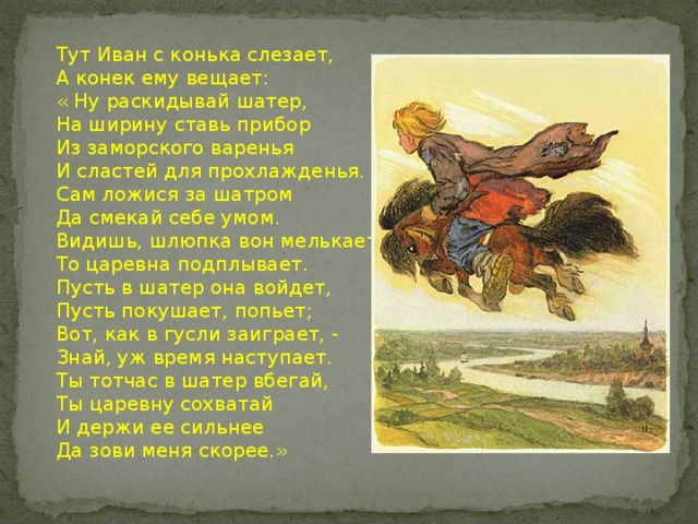 Тут Иван с конька слезает, А конек ему вещает: « Ну раскидывай шатер, На ширину ставь прибор Из заморского варенья И сластей для прохлажденья. Сам ложися за шатром Да смекай себе умом. Видишь, шлюпка вон мелькает… То царевна подплывает. Пусть в шатер она войдет, Пусть покушает, попьет; Вот, как в гусли заиграет, - Знай, уж время наступает. Ты тотчас в шатер вбегай, Ты царевну сохватай И держи ее сильнее Да зови меня скорее.»