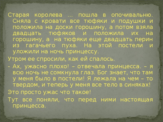 Старая королева … пошла в опочивальню. Сняла с кровати все тюфяки и подушки и положила на доски горошину, а потом взяла двадцать тюфяков и положила их на горошину, а на тюфяки еще двадцать перин из гагачьего пуха. На этой постели и уложили на ночь принцессу. Утром ее спросили, как ей спалось. - Ах, ужасно плохо! – отвечала принцесса. – я всю ночь не сомкнула глаз. Бог знает, что там у меня было в постели! Я лежала на чем – то твердом, и теперь у меня все тело в синяках! Это просто ужас что такое! Тут все поняли, что перед ними настоящая принцесса.