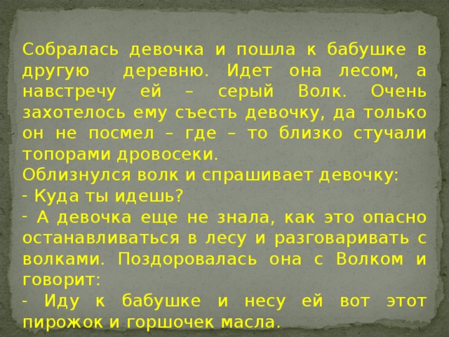 Собралась девочка и пошла к бабушке в другую деревню. Идет она лесом, а навстречу ей – серый Волк. Очень захотелось ему съесть девочку, да только он не посмел – где – то близко стучали топорами дровосеки. Облизнулся волк и спрашивает девочку:  Куда ты идешь?  А девочка еще не знала, как это опасно останавливаться в лесу и разговаривать с волками. Поздоровалась она с Волком и говорит: - Иду к бабушке и несу ей вот этот пирожок и горшочек масла.