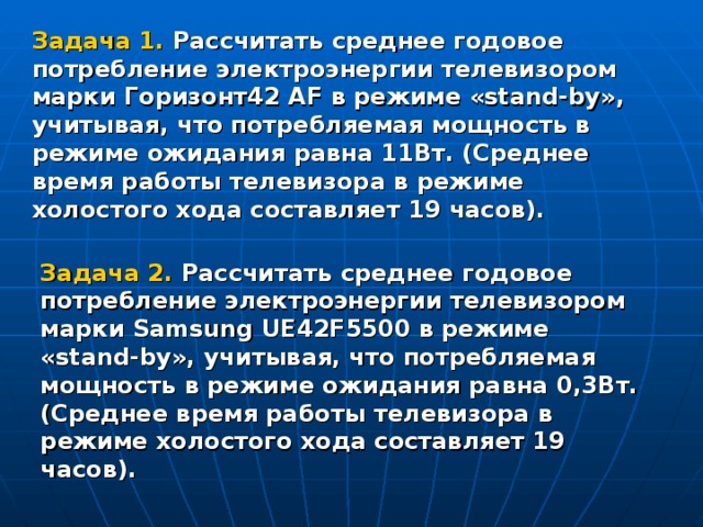 Задача 1. Рассчитать среднее годовое потребление электроэнергии телевизором марки Горизонт42 AF в режиме « stand - by », учитывая, что потребляемая мощность в режиме ожидания равна 11Вт. (Среднее время работы телевизора в режиме холостого хода составляет 19 часов).  Задача 2. Рассчитать среднее годовое потребление электроэнергии телевизором марки Samsung UE42F5500 в режиме « stand - by », учитывая, что потребляемая мощность в режиме ожидания равна 0,3Вт. (Среднее время работы телевизора в режиме холостого хода составляет 19 часов).