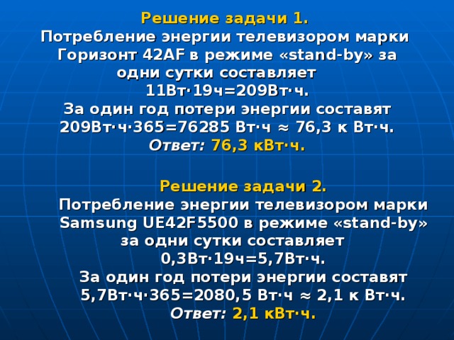 Решение задачи 1.  Потребление энергии телевизором марки Горизонт 42 AF  в режиме « stand - by » за одни сутки составляет 11Вт·19ч=209Вт·ч. За один год потери энергии составят 209Вт·ч·365=76285 Вт·ч ≈ 76,3 к Вт·ч. Ответ: 76,3 кВт·ч. Решение задачи 2. Потребление энергии телевизором марки Samsung UE42F5500  в режиме « stand - by » за одни сутки составляет 0,3Вт·19ч=5,7Вт·ч. За один год потери энергии составят 5,7Вт·ч·365=2080,5 Вт·ч ≈ 2,1 к Вт·ч. Ответ:  2,1 кВт·ч.