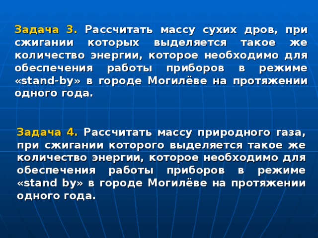 Задача 3.  Рассчитать массу сухих дров, при сжигании которых выделяется такое же количество энергии, которое необходимо для обеспечения работы приборов в режиме « stand - by » в городе Могилёве на протяжении одного года. Задача 4. Рассчитать массу природного газа, при сжигании которого выделяется такое же количество энергии, которое необходимо для обеспечения работы приборов в режиме « stand by » в городе Могилёве на протяжении одного года.