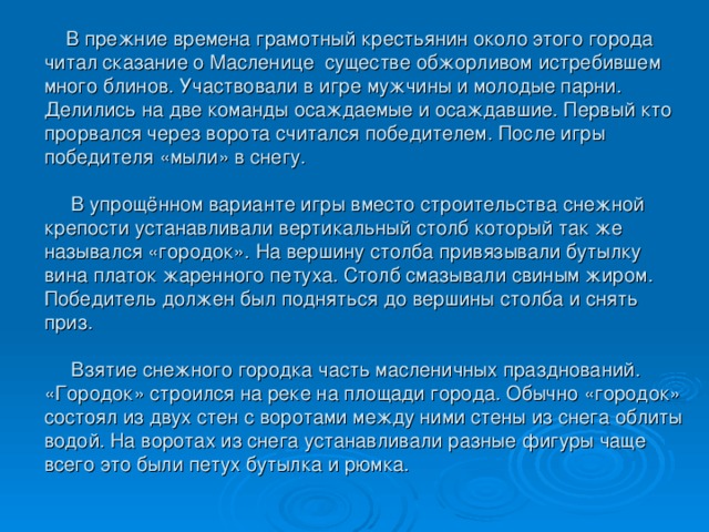 В прежние времена грамотный крестьянин около этого города читал сказание о Масленице существе обжорливом истребившем много блинов. Участвовали в игре мужчины и молодые парни. Делились на две команды осаждаемые и осаждавшие. Первый кто прорвался через ворота считался победителем. После игры победителя «мыли» в снегу.   В упрощённом варианте игры вместо строительства снежной крепости устанавливали вертикальный столб который так же назывался «городок». На вершину столба привязывали бутылку вина платок жаренного петуха. Столб смазывали свиным жиром. Победитель должен был подняться до вершины столба и снять приз.   Взятие снежного городка часть масленичных празднований. «Городок» строился на реке на площади города. Обычно «городок» состоял из двух стен с воротами между ними стены из снега облиты водой. На воротах из снега устанавливали разные фигуры чаще всего это были петух бутылка и рюмка.