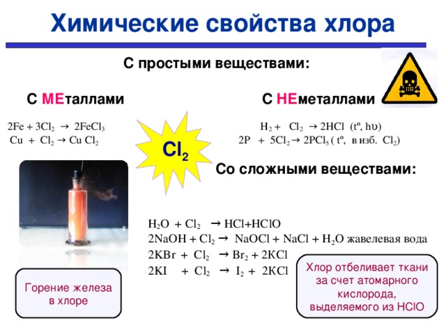 Химические свойства хлора    С простыми веществами:   С МЕ таллами  С НЕ металлами  2Fe + 3Cl 2 → 2FeCl 3 H 2 + Cl 2 → 2HCl (tº, hυ)  Cu + Cl 2 → Cu Cl 2 2P + 5Cl 2 → 2PCl 5 ( tº, в изб. Сl 2 )  Со сложными веществами:   H 2 O  + Cl 2 → HCl+HClO  2NaOH + Cl 2 → NaOCl + NaCl + H 2 O жавелевая вода   2KBr  + Cl 2 → Br 2 + 2КCl  2KI  + Cl 2  → I 2 + 2КCl   Cl 2 Хлор отбеливает ткани за счет атомарного кислорода, выделяемого из Н ClO Горение железа в хлоре
