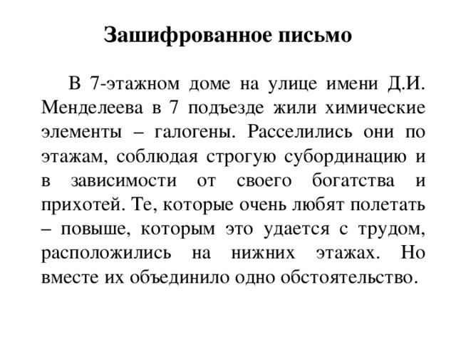 Зашифрованное письмо  В 7-этажном доме на улице имени Д.И. Менделеева в 7 подъезде жили химические элементы – галогены. Расселились они по этажам, соблюдая строгую субординацию и в зависимости от своего богатства и прихотей. Те, которые очень любят полетать – повыше, которым это удается с трудом, расположились на нижних этажах. Но вместе их объединило одно обстоятельство.