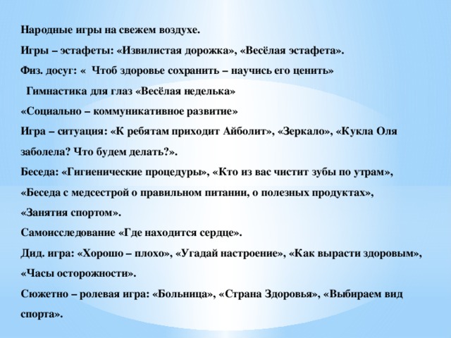 Народные игры на свежем воздухе. Игры – эстафеты: «Извилистая дорожка», «Весёлая эстафета». Физ. досуг: « Чтоб здоровье сохранить – научись его ценить»  Гимнастика для глаз «Весёлая неделька» «Социально – коммуникативное развитие» Игра – ситуация: «К ребятам приходит Айболит», «Зеркало», «Кукла Оля заболела? Что будем делать?». Беседа: «Гигиенические процедуры», «Кто из вас чистит зубы по утрам», «Беседа с медсестрой о правильном питании, о полезных продуктах», «Занятия спортом». Самоисследование «Где находится сердце». Дид. игра: «Хорошо – плохо», «Угадай настроение», «Как вырасти здоровым», «Часы осторожности». Сюжетно – ролевая игра: «Больница», «Страна Здоровья», «Выбираем вид спорта».