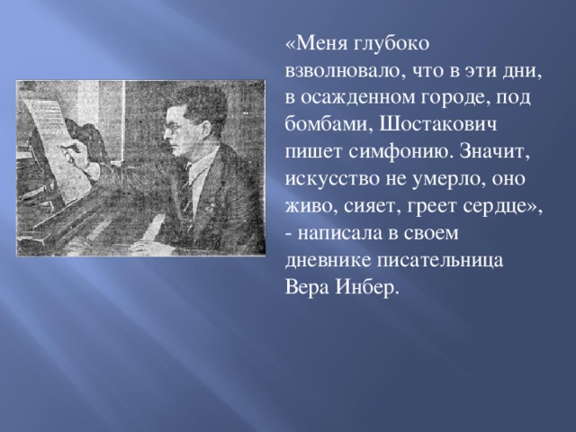 «Меня глубоко взволновало, что в эти дни, в осажденном городе, под бомбами, Шостакович пишет симфонию. Значит, искусство не умерло, оно живо, сияет, греет сердце», - написала в своем дневнике писательница Вера Инбер.