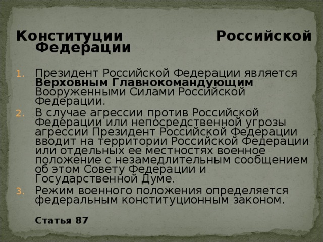 Конституции Российской Федерации  Президент Российской Федерации является Верховным Главнокомандующим Вооруженными Силами Российской Федерации. В случае агрессии против Российской Федерации или непосредственной угрозы агрессии Президент Российской Федерации вводит на территории Российской Федерации или отдельных ее местностях военное положение с незамедлительным сообщением об этом Совету Федерации и Государственной Думе. Режим военного положения определяется федеральным конституционным законом.  Статья 87