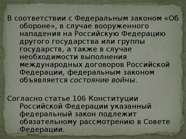 В соответствии с Федеральным законом «Об обороне», в случае вооруженного нападения на Российскую Федерацию другого государства или группы государств, а также в случае необходимости выполнения международных договоров Российской Федерации, федеральным законом объявляется состояние войны . Согласно статье 106 Конституции Российской Федерации указанный федеральный закон подлежит обязательному рассмотрению в Совете Федерации.