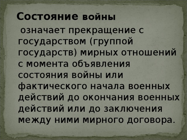 Состояние войны   означает прекращение с государством (группой государств) мирных отношений с момента объявления состояния войны или фактического начала военных действий до окончания военных действий или до заключения между ними мирного договора.