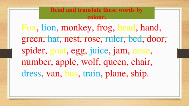 Read and translate these words by colour. Fox , lion , monkey, frog, head , hand, green, hat , nest, rose, ruler , bed , door, spider, goat , egg, juice , jam, nose , number, apple, wolf, queen, chair, dress , van, bus , train , plane, ship.