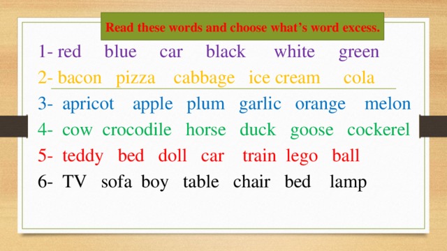 Read these words and choose what’s word excess.  1- red blue car black white green  2- bacon pizza cabbage ice cream cola  3- apricot apple plum garlic orange melon  4- cow crocodile horse duck goose cockerel  5- teddy bed doll car train lego ball  6- TV sofa boy table chair bed lamp
