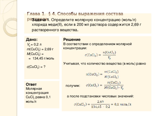 Глава 1. § 4. Способы выражения состава раствора.    Задача 1 . Определите молярную концентрацию (моль/л) хлорида меди( II ), если в 200 мл раствора содержится 2,69 г растворенного вещества . Дано:   V p = 0,2 л   m ( CuCl 2 ) = 2,69 г   M ( CuCl 2 ) = = 134,45 г/моль   c ( CuCl 2 ) = ? Решение В соответствии с определением молярной концентрации : Учитывая, что количество вещества (в моль) равно Ответ Молярная концентрация CuCl 2 равна 0,1 моль/л  получим: а после подстановки числовых значений: