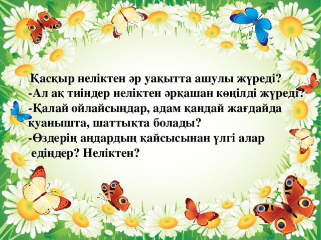 - Қасқыр неліктен әр уақытта ашулы жүреді? -Ал ақ тиіндер неліктен әрқашан көңілді жүреді? -Қалай ойлайсыңдар, адам қандай жағдайда қуанышта, шаттықта болады? -Өздерің аңдардың қайсысынан үлгі алар  едіңдер? Неліктен?