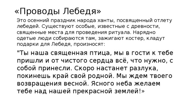 «Проводы Лебедя»   Это осенний праздник народа ханты, посвященный отлету лебедей. Существуют особые, известные с древности, священные места для проведения ритуала. Нарядно одетые люди собираются там, зажигают костер, кладут подарки для Лебедя, произносят:  