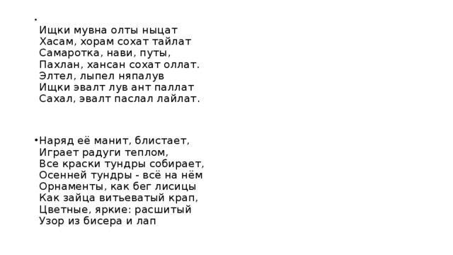 Ищки мувна олты ныцат  Хасам, хорам сохат тайлат  Самаротка, нави, путы,  Пахлан, хансан сохат оллат.  Элтел, лыпел няпалув  Ищки эвалт лув ант паллат  Сахал, эвалт паслал лайлат.     Наряд её манит, блистает,  Играет радуги теплом,  Все краски тундры собирает,  Осенней тундры - всё на нём  Орнаменты, как бег лисицы  Как зайца витьеватый крап,  Цветные, яркие: расшитый  Узор из бисера и лап