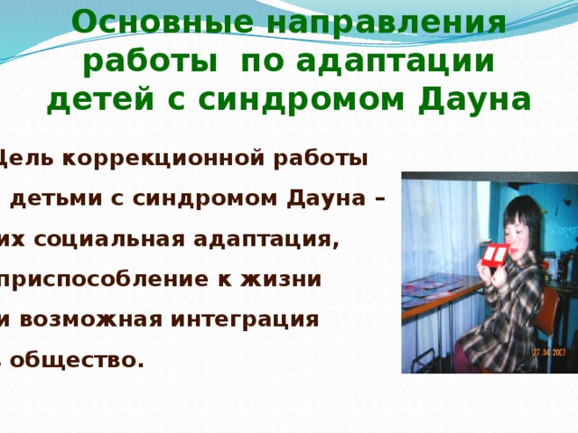 Основные направления работы  по адаптации детей с синдромом Дауна Цель коррекционной работы с детьми с синдромом Дауна –  их социальная адаптация,  приспособление к жизни  и возможная интеграция в общество.