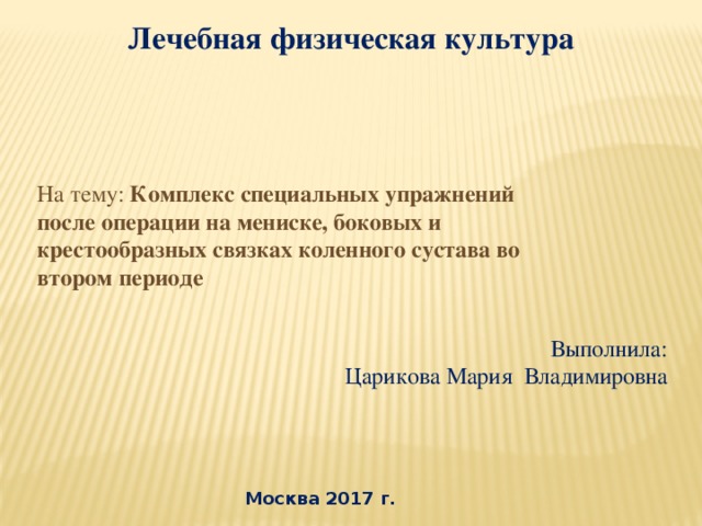 Лечебная физическая культура   На тему: Комплекс специальных упражнений после операции на мениске, боковых и крестообразных связках коленного сустава во втором периоде Выполнила: Царикова Мария Владимировна Москва 2017 г.